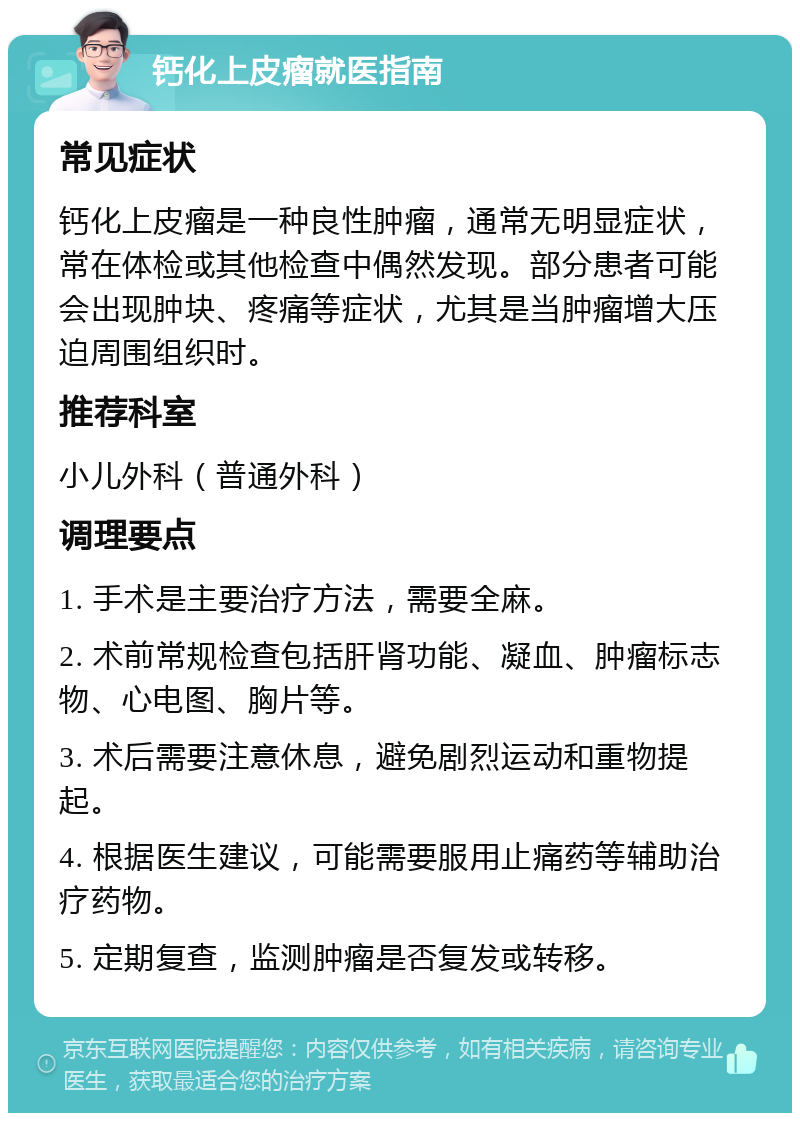 钙化上皮瘤就医指南 常见症状 钙化上皮瘤是一种良性肿瘤，通常无明显症状，常在体检或其他检查中偶然发现。部分患者可能会出现肿块、疼痛等症状，尤其是当肿瘤增大压迫周围组织时。 推荐科室 小儿外科（普通外科） 调理要点 1. 手术是主要治疗方法，需要全麻。 2. 术前常规检查包括肝肾功能、凝血、肿瘤标志物、心电图、胸片等。 3. 术后需要注意休息，避免剧烈运动和重物提起。 4. 根据医生建议，可能需要服用止痛药等辅助治疗药物。 5. 定期复查，监测肿瘤是否复发或转移。