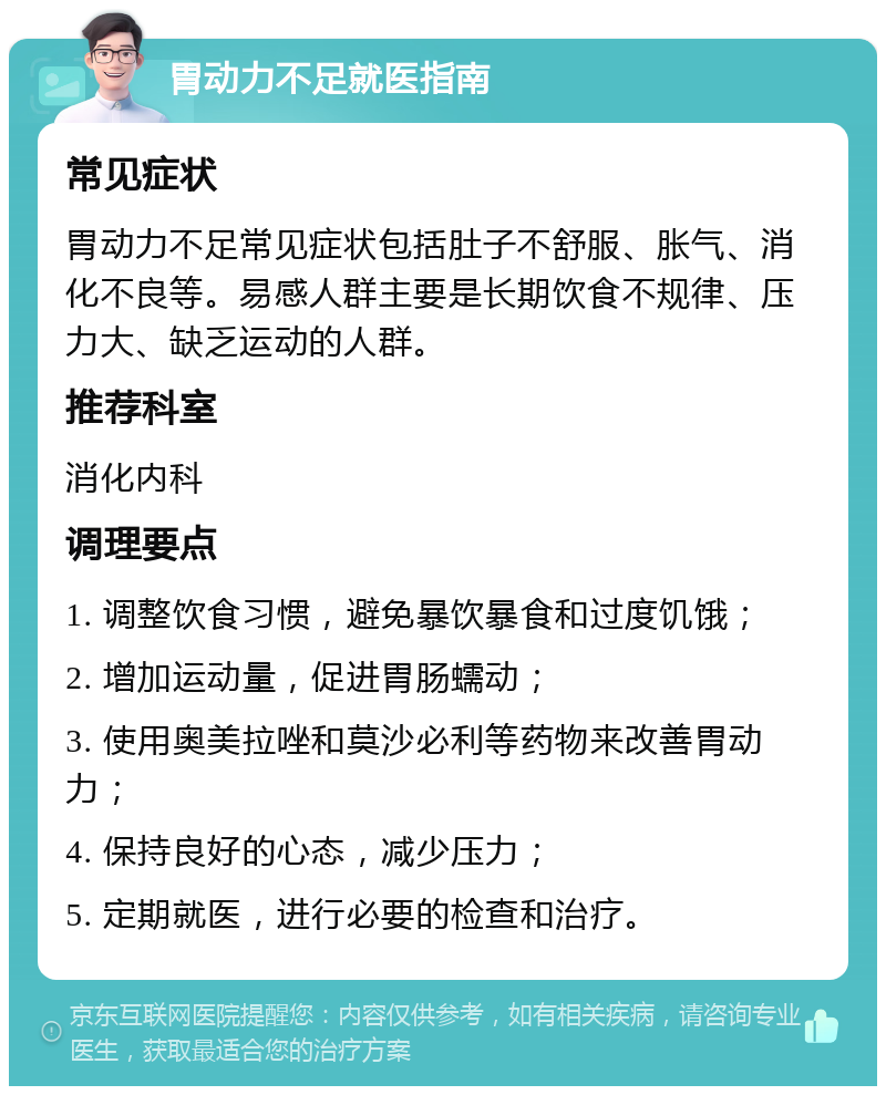 胃动力不足就医指南 常见症状 胃动力不足常见症状包括肚子不舒服、胀气、消化不良等。易感人群主要是长期饮食不规律、压力大、缺乏运动的人群。 推荐科室 消化内科 调理要点 1. 调整饮食习惯，避免暴饮暴食和过度饥饿； 2. 增加运动量，促进胃肠蠕动； 3. 使用奥美拉唑和莫沙必利等药物来改善胃动力； 4. 保持良好的心态，减少压力； 5. 定期就医，进行必要的检查和治疗。