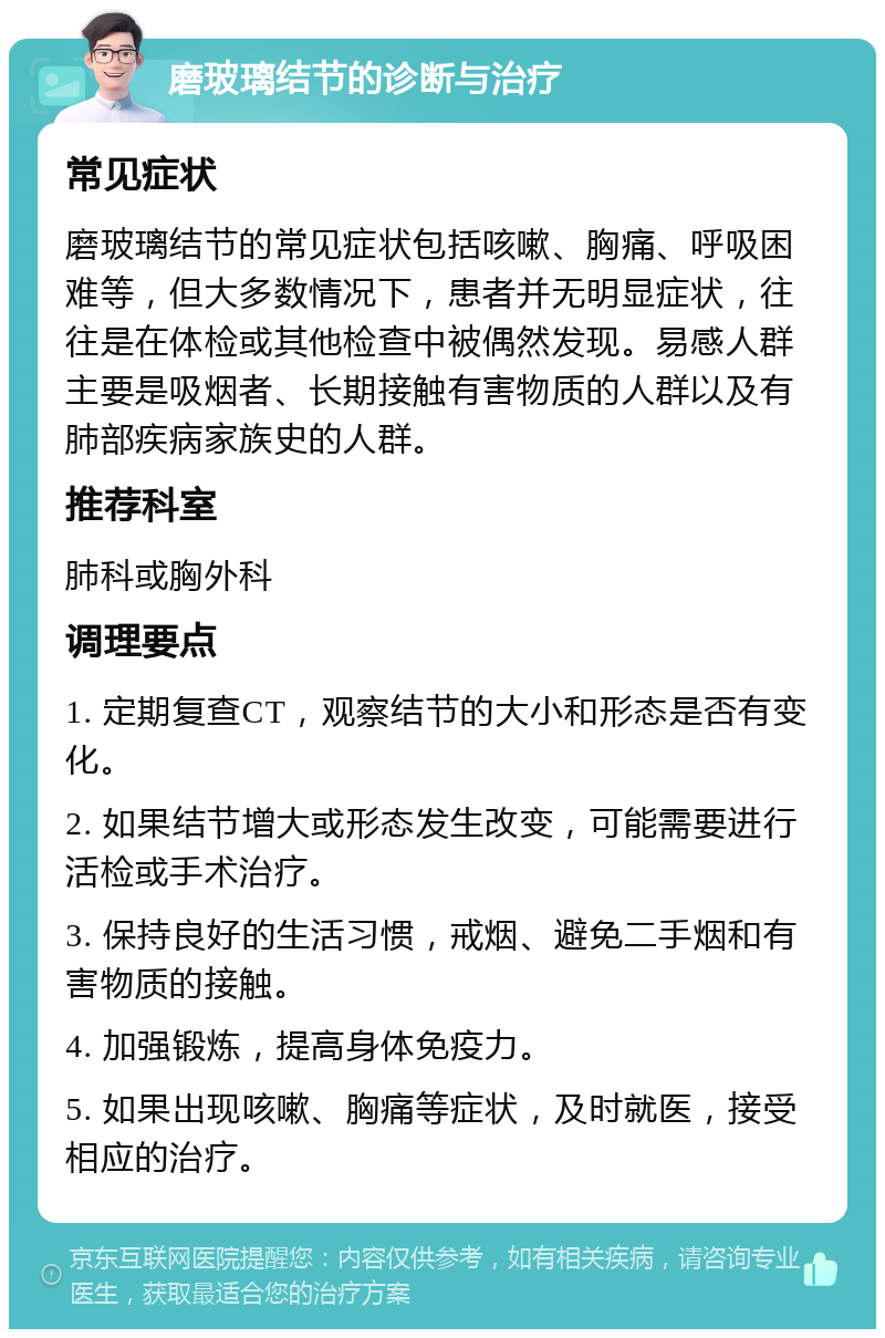 磨玻璃结节的诊断与治疗 常见症状 磨玻璃结节的常见症状包括咳嗽、胸痛、呼吸困难等，但大多数情况下，患者并无明显症状，往往是在体检或其他检查中被偶然发现。易感人群主要是吸烟者、长期接触有害物质的人群以及有肺部疾病家族史的人群。 推荐科室 肺科或胸外科 调理要点 1. 定期复查CT，观察结节的大小和形态是否有变化。 2. 如果结节增大或形态发生改变，可能需要进行活检或手术治疗。 3. 保持良好的生活习惯，戒烟、避免二手烟和有害物质的接触。 4. 加强锻炼，提高身体免疫力。 5. 如果出现咳嗽、胸痛等症状，及时就医，接受相应的治疗。