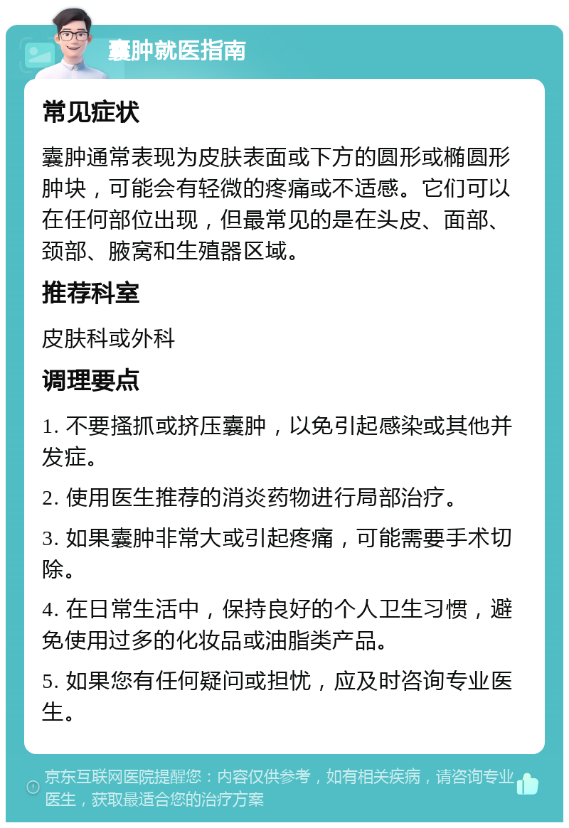 囊肿就医指南 常见症状 囊肿通常表现为皮肤表面或下方的圆形或椭圆形肿块，可能会有轻微的疼痛或不适感。它们可以在任何部位出现，但最常见的是在头皮、面部、颈部、腋窝和生殖器区域。 推荐科室 皮肤科或外科 调理要点 1. 不要搔抓或挤压囊肿，以免引起感染或其他并发症。 2. 使用医生推荐的消炎药物进行局部治疗。 3. 如果囊肿非常大或引起疼痛，可能需要手术切除。 4. 在日常生活中，保持良好的个人卫生习惯，避免使用过多的化妆品或油脂类产品。 5. 如果您有任何疑问或担忧，应及时咨询专业医生。