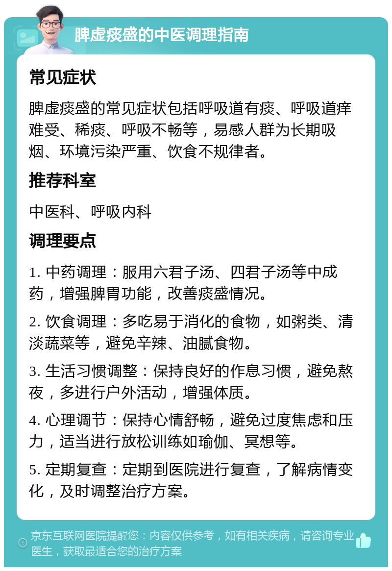 脾虚痰盛的中医调理指南 常见症状 脾虚痰盛的常见症状包括呼吸道有痰、呼吸道痒难受、稀痰、呼吸不畅等，易感人群为长期吸烟、环境污染严重、饮食不规律者。 推荐科室 中医科、呼吸内科 调理要点 1. 中药调理：服用六君子汤、四君子汤等中成药，增强脾胃功能，改善痰盛情况。 2. 饮食调理：多吃易于消化的食物，如粥类、清淡蔬菜等，避免辛辣、油腻食物。 3. 生活习惯调整：保持良好的作息习惯，避免熬夜，多进行户外活动，增强体质。 4. 心理调节：保持心情舒畅，避免过度焦虑和压力，适当进行放松训练如瑜伽、冥想等。 5. 定期复查：定期到医院进行复查，了解病情变化，及时调整治疗方案。