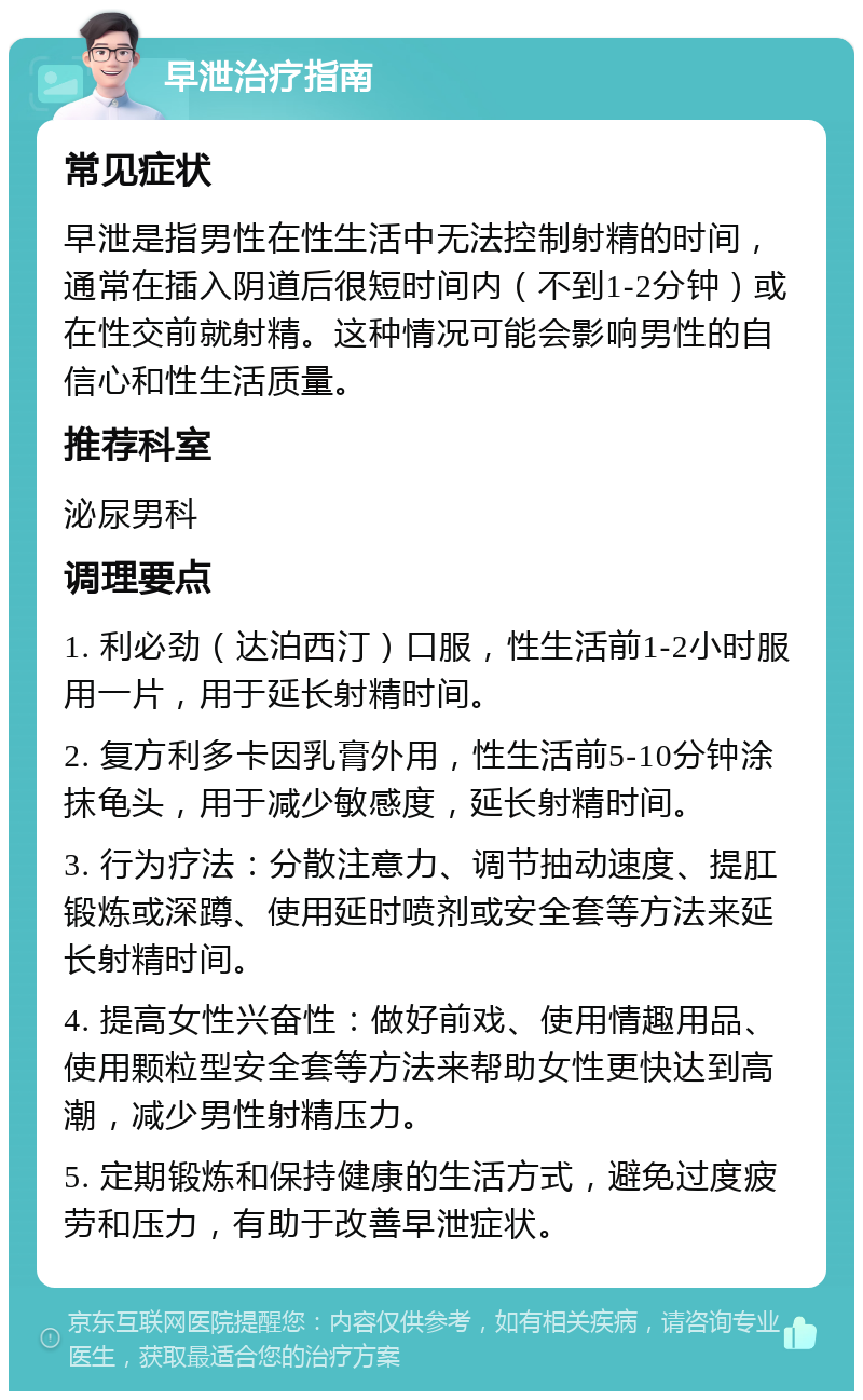 早泄治疗指南 常见症状 早泄是指男性在性生活中无法控制射精的时间，通常在插入阴道后很短时间内（不到1-2分钟）或在性交前就射精。这种情况可能会影响男性的自信心和性生活质量。 推荐科室 泌尿男科 调理要点 1. 利必劲（达泊西汀）口服，性生活前1-2小时服用一片，用于延长射精时间。 2. 复方利多卡因乳膏外用，性生活前5-10分钟涂抹龟头，用于减少敏感度，延长射精时间。 3. 行为疗法：分散注意力、调节抽动速度、提肛锻炼或深蹲、使用延时喷剂或安全套等方法来延长射精时间。 4. 提高女性兴奋性：做好前戏、使用情趣用品、使用颗粒型安全套等方法来帮助女性更快达到高潮，减少男性射精压力。 5. 定期锻炼和保持健康的生活方式，避免过度疲劳和压力，有助于改善早泄症状。