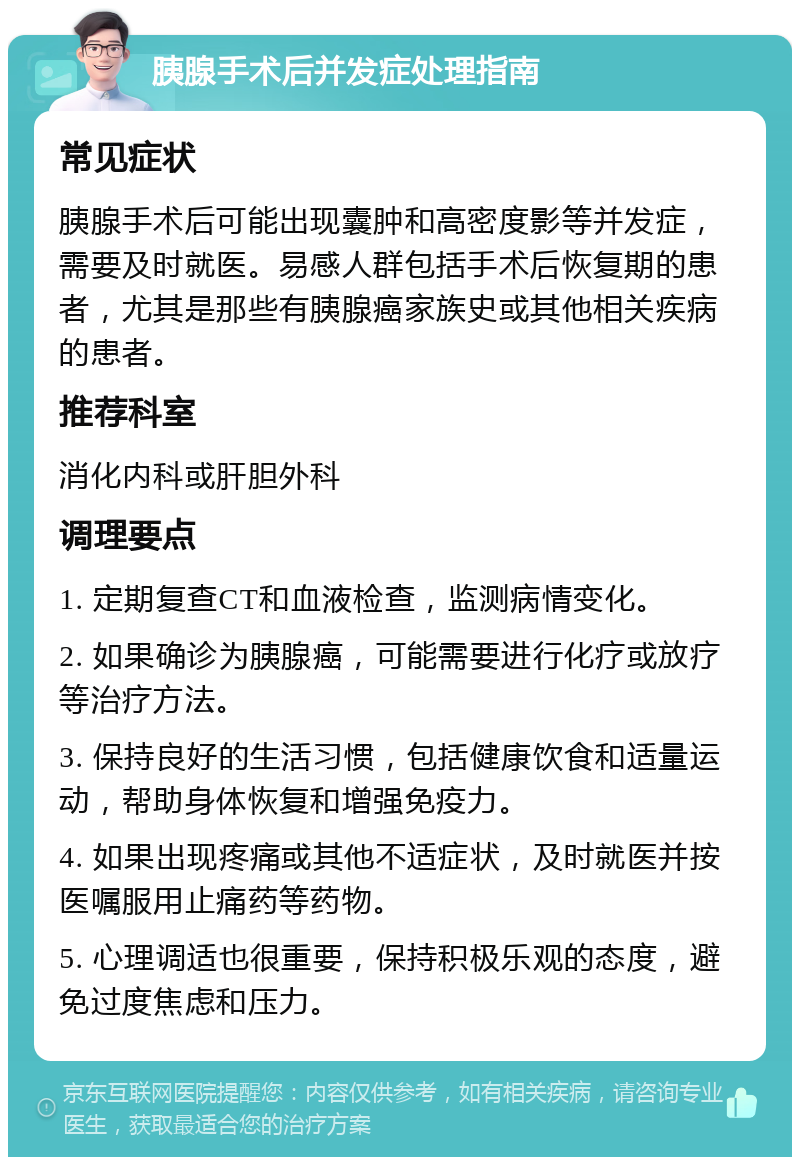 胰腺手术后并发症处理指南 常见症状 胰腺手术后可能出现囊肿和高密度影等并发症，需要及时就医。易感人群包括手术后恢复期的患者，尤其是那些有胰腺癌家族史或其他相关疾病的患者。 推荐科室 消化内科或肝胆外科 调理要点 1. 定期复查CT和血液检查，监测病情变化。 2. 如果确诊为胰腺癌，可能需要进行化疗或放疗等治疗方法。 3. 保持良好的生活习惯，包括健康饮食和适量运动，帮助身体恢复和增强免疫力。 4. 如果出现疼痛或其他不适症状，及时就医并按医嘱服用止痛药等药物。 5. 心理调适也很重要，保持积极乐观的态度，避免过度焦虑和压力。