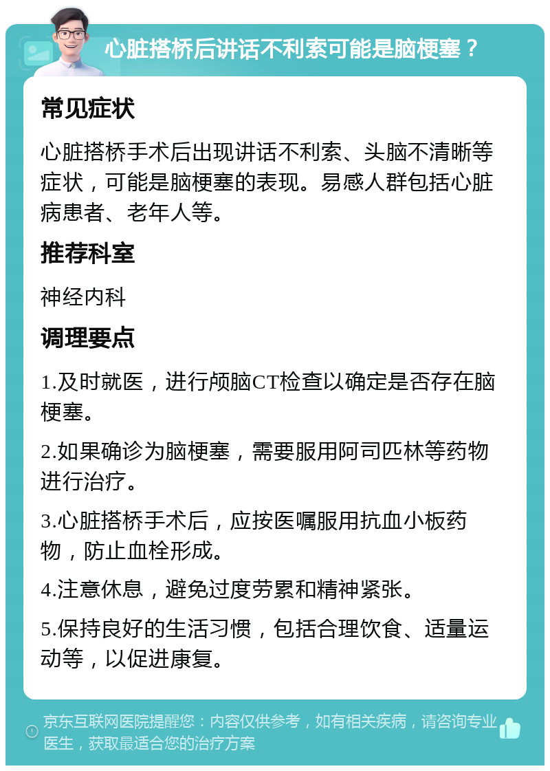 心脏搭桥后讲话不利索可能是脑梗塞？ 常见症状 心脏搭桥手术后出现讲话不利索、头脑不清晰等症状，可能是脑梗塞的表现。易感人群包括心脏病患者、老年人等。 推荐科室 神经内科 调理要点 1.及时就医，进行颅脑CT检查以确定是否存在脑梗塞。 2.如果确诊为脑梗塞，需要服用阿司匹林等药物进行治疗。 3.心脏搭桥手术后，应按医嘱服用抗血小板药物，防止血栓形成。 4.注意休息，避免过度劳累和精神紧张。 5.保持良好的生活习惯，包括合理饮食、适量运动等，以促进康复。