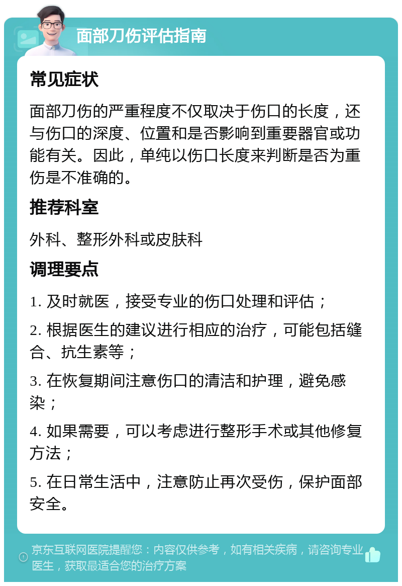 面部刀伤评估指南 常见症状 面部刀伤的严重程度不仅取决于伤口的长度，还与伤口的深度、位置和是否影响到重要器官或功能有关。因此，单纯以伤口长度来判断是否为重伤是不准确的。 推荐科室 外科、整形外科或皮肤科 调理要点 1. 及时就医，接受专业的伤口处理和评估； 2. 根据医生的建议进行相应的治疗，可能包括缝合、抗生素等； 3. 在恢复期间注意伤口的清洁和护理，避免感染； 4. 如果需要，可以考虑进行整形手术或其他修复方法； 5. 在日常生活中，注意防止再次受伤，保护面部安全。