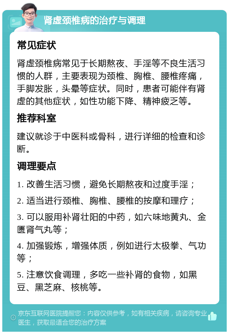 肾虚颈椎病的治疗与调理 常见症状 肾虚颈椎病常见于长期熬夜、手淫等不良生活习惯的人群，主要表现为颈椎、胸椎、腰椎疼痛，手脚发胀，头晕等症状。同时，患者可能伴有肾虚的其他症状，如性功能下降、精神疲乏等。 推荐科室 建议就诊于中医科或骨科，进行详细的检查和诊断。 调理要点 1. 改善生活习惯，避免长期熬夜和过度手淫； 2. 适当进行颈椎、胸椎、腰椎的按摩和理疗； 3. 可以服用补肾壮阳的中药，如六味地黄丸、金匮肾气丸等； 4. 加强锻炼，增强体质，例如进行太极拳、气功等； 5. 注意饮食调理，多吃一些补肾的食物，如黑豆、黑芝麻、核桃等。