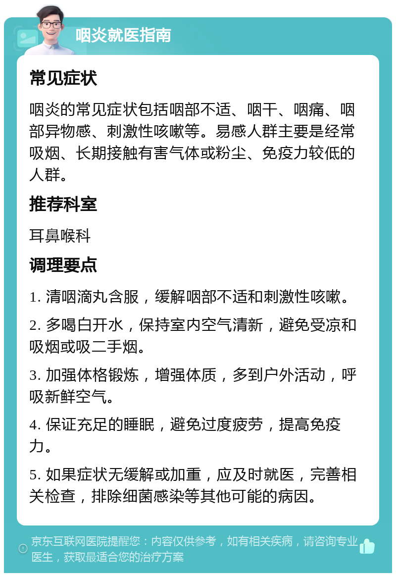 咽炎就医指南 常见症状 咽炎的常见症状包括咽部不适、咽干、咽痛、咽部异物感、刺激性咳嗽等。易感人群主要是经常吸烟、长期接触有害气体或粉尘、免疫力较低的人群。 推荐科室 耳鼻喉科 调理要点 1. 清咽滴丸含服，缓解咽部不适和刺激性咳嗽。 2. 多喝白开水，保持室内空气清新，避免受凉和吸烟或吸二手烟。 3. 加强体格锻炼，增强体质，多到户外活动，呼吸新鲜空气。 4. 保证充足的睡眠，避免过度疲劳，提高免疫力。 5. 如果症状无缓解或加重，应及时就医，完善相关检查，排除细菌感染等其他可能的病因。