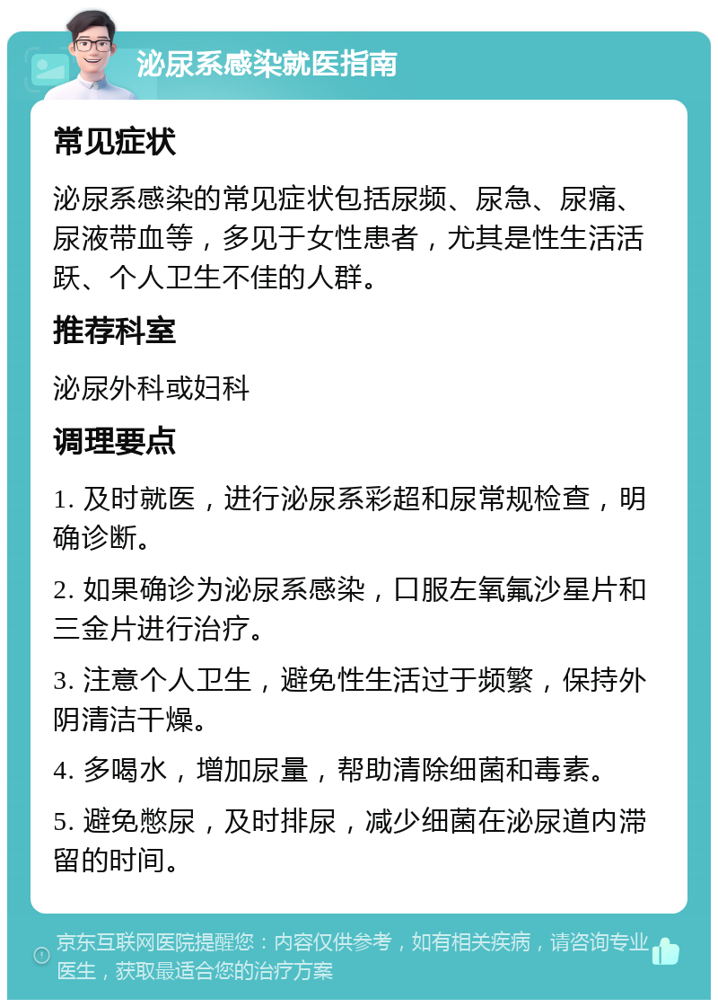 泌尿系感染就医指南 常见症状 泌尿系感染的常见症状包括尿频、尿急、尿痛、尿液带血等，多见于女性患者，尤其是性生活活跃、个人卫生不佳的人群。 推荐科室 泌尿外科或妇科 调理要点 1. 及时就医，进行泌尿系彩超和尿常规检查，明确诊断。 2. 如果确诊为泌尿系感染，口服左氧氟沙星片和三金片进行治疗。 3. 注意个人卫生，避免性生活过于频繁，保持外阴清洁干燥。 4. 多喝水，增加尿量，帮助清除细菌和毒素。 5. 避免憋尿，及时排尿，减少细菌在泌尿道内滞留的时间。