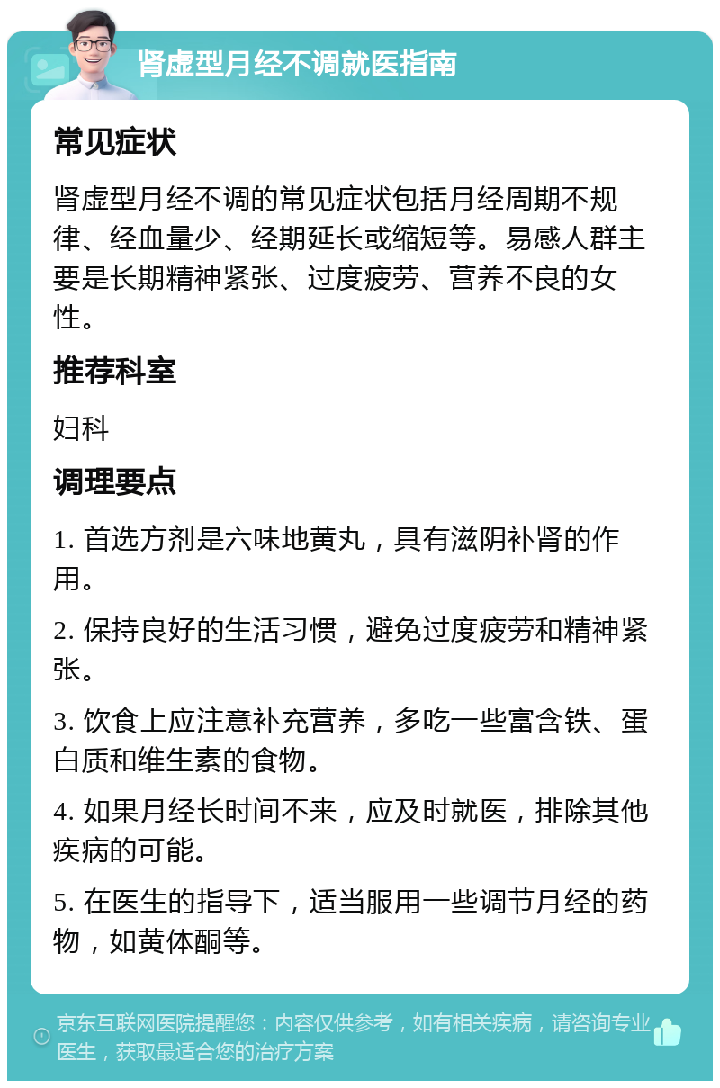 肾虚型月经不调就医指南 常见症状 肾虚型月经不调的常见症状包括月经周期不规律、经血量少、经期延长或缩短等。易感人群主要是长期精神紧张、过度疲劳、营养不良的女性。 推荐科室 妇科 调理要点 1. 首选方剂是六味地黄丸，具有滋阴补肾的作用。 2. 保持良好的生活习惯，避免过度疲劳和精神紧张。 3. 饮食上应注意补充营养，多吃一些富含铁、蛋白质和维生素的食物。 4. 如果月经长时间不来，应及时就医，排除其他疾病的可能。 5. 在医生的指导下，适当服用一些调节月经的药物，如黄体酮等。