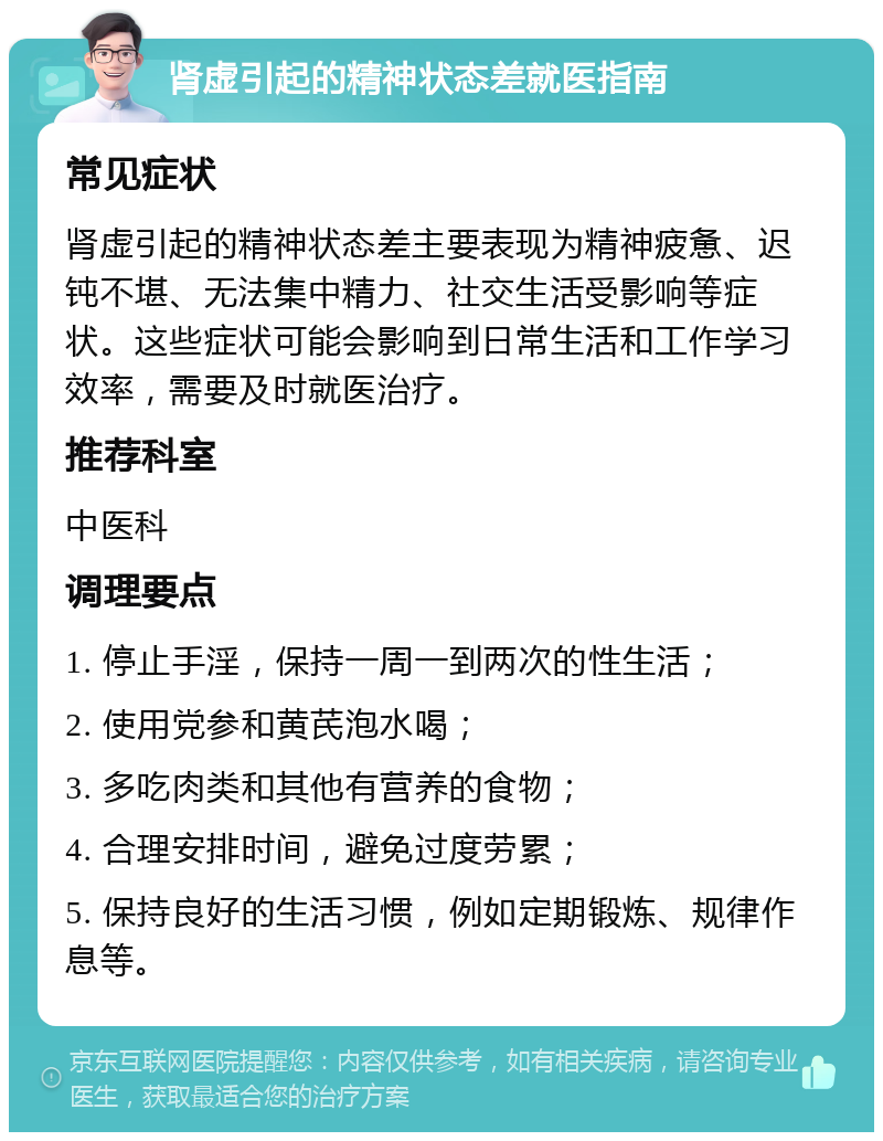 肾虚引起的精神状态差就医指南 常见症状 肾虚引起的精神状态差主要表现为精神疲惫、迟钝不堪、无法集中精力、社交生活受影响等症状。这些症状可能会影响到日常生活和工作学习效率，需要及时就医治疗。 推荐科室 中医科 调理要点 1. 停止手淫，保持一周一到两次的性生活； 2. 使用党参和黄芪泡水喝； 3. 多吃肉类和其他有营养的食物； 4. 合理安排时间，避免过度劳累； 5. 保持良好的生活习惯，例如定期锻炼、规律作息等。