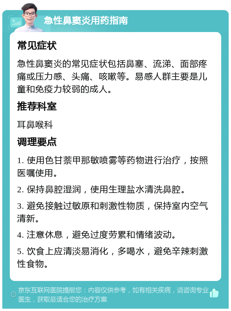 急性鼻窦炎用药指南 常见症状 急性鼻窦炎的常见症状包括鼻塞、流涕、面部疼痛或压力感、头痛、咳嗽等。易感人群主要是儿童和免疫力较弱的成人。 推荐科室 耳鼻喉科 调理要点 1. 使用色甘萘甲那敏喷雾等药物进行治疗，按照医嘱使用。 2. 保持鼻腔湿润，使用生理盐水清洗鼻腔。 3. 避免接触过敏原和刺激性物质，保持室内空气清新。 4. 注意休息，避免过度劳累和情绪波动。 5. 饮食上应清淡易消化，多喝水，避免辛辣刺激性食物。