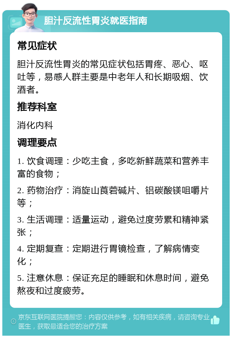 胆汁反流性胃炎就医指南 常见症状 胆汁反流性胃炎的常见症状包括胃疼、恶心、呕吐等，易感人群主要是中老年人和长期吸烟、饮酒者。 推荐科室 消化内科 调理要点 1. 饮食调理：少吃主食，多吃新鲜蔬菜和营养丰富的食物； 2. 药物治疗：消旋山莨菪碱片、铝碳酸镁咀嚼片等； 3. 生活调理：适量运动，避免过度劳累和精神紧张； 4. 定期复查：定期进行胃镜检查，了解病情变化； 5. 注意休息：保证充足的睡眠和休息时间，避免熬夜和过度疲劳。