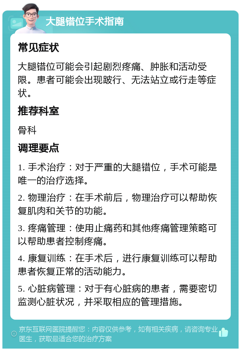 大腿错位手术指南 常见症状 大腿错位可能会引起剧烈疼痛、肿胀和活动受限。患者可能会出现跛行、无法站立或行走等症状。 推荐科室 骨科 调理要点 1. 手术治疗：对于严重的大腿错位，手术可能是唯一的治疗选择。 2. 物理治疗：在手术前后，物理治疗可以帮助恢复肌肉和关节的功能。 3. 疼痛管理：使用止痛药和其他疼痛管理策略可以帮助患者控制疼痛。 4. 康复训练：在手术后，进行康复训练可以帮助患者恢复正常的活动能力。 5. 心脏病管理：对于有心脏病的患者，需要密切监测心脏状况，并采取相应的管理措施。