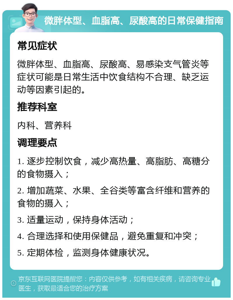 微胖体型、血脂高、尿酸高的日常保健指南 常见症状 微胖体型、血脂高、尿酸高、易感染支气管炎等症状可能是日常生活中饮食结构不合理、缺乏运动等因素引起的。 推荐科室 内科、营养科 调理要点 1. 逐步控制饮食，减少高热量、高脂肪、高糖分的食物摄入； 2. 增加蔬菜、水果、全谷类等富含纤维和营养的食物的摄入； 3. 适量运动，保持身体活动； 4. 合理选择和使用保健品，避免重复和冲突； 5. 定期体检，监测身体健康状况。