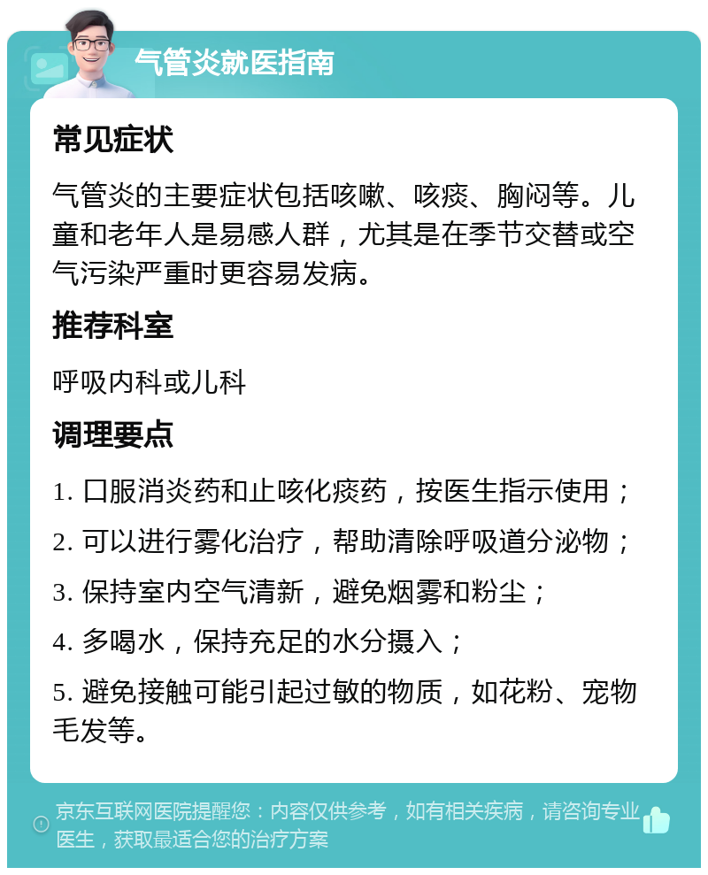 气管炎就医指南 常见症状 气管炎的主要症状包括咳嗽、咳痰、胸闷等。儿童和老年人是易感人群，尤其是在季节交替或空气污染严重时更容易发病。 推荐科室 呼吸内科或儿科 调理要点 1. 口服消炎药和止咳化痰药，按医生指示使用； 2. 可以进行雾化治疗，帮助清除呼吸道分泌物； 3. 保持室内空气清新，避免烟雾和粉尘； 4. 多喝水，保持充足的水分摄入； 5. 避免接触可能引起过敏的物质，如花粉、宠物毛发等。