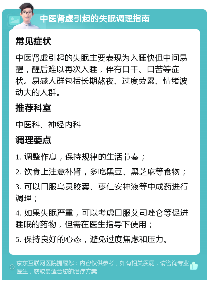 中医肾虚引起的失眠调理指南 常见症状 中医肾虚引起的失眠主要表现为入睡快但中间易醒，醒后难以再次入睡，伴有口干、口苦等症状。易感人群包括长期熬夜、过度劳累、情绪波动大的人群。 推荐科室 中医科、神经内科 调理要点 1. 调整作息，保持规律的生活节奏； 2. 饮食上注意补肾，多吃黑豆、黑芝麻等食物； 3. 可以口服乌灵胶囊、枣仁安神液等中成药进行调理； 4. 如果失眠严重，可以考虑口服艾司唑仑等促进睡眠的药物，但需在医生指导下使用； 5. 保持良好的心态，避免过度焦虑和压力。