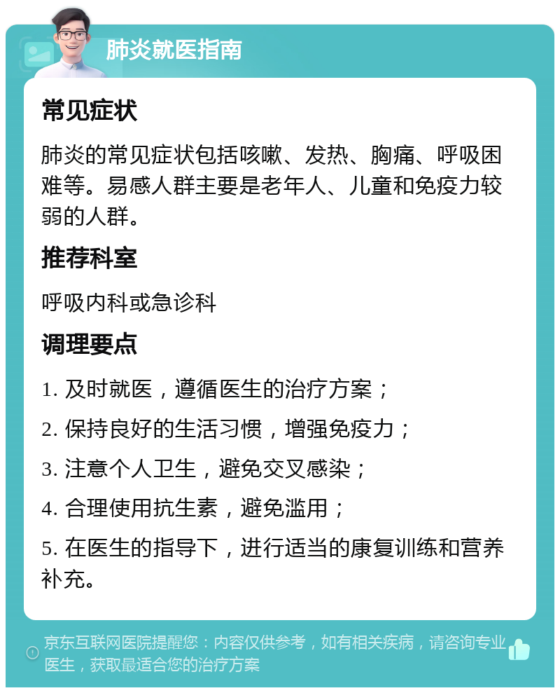 肺炎就医指南 常见症状 肺炎的常见症状包括咳嗽、发热、胸痛、呼吸困难等。易感人群主要是老年人、儿童和免疫力较弱的人群。 推荐科室 呼吸内科或急诊科 调理要点 1. 及时就医，遵循医生的治疗方案； 2. 保持良好的生活习惯，增强免疫力； 3. 注意个人卫生，避免交叉感染； 4. 合理使用抗生素，避免滥用； 5. 在医生的指导下，进行适当的康复训练和营养补充。