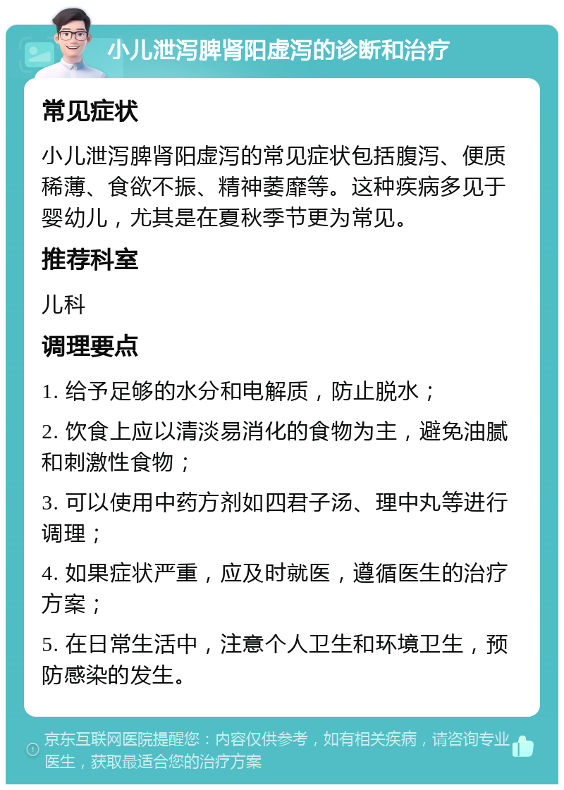 小儿泄泻脾肾阳虚泻的诊断和治疗 常见症状 小儿泄泻脾肾阳虚泻的常见症状包括腹泻、便质稀薄、食欲不振、精神萎靡等。这种疾病多见于婴幼儿，尤其是在夏秋季节更为常见。 推荐科室 儿科 调理要点 1. 给予足够的水分和电解质，防止脱水； 2. 饮食上应以清淡易消化的食物为主，避免油腻和刺激性食物； 3. 可以使用中药方剂如四君子汤、理中丸等进行调理； 4. 如果症状严重，应及时就医，遵循医生的治疗方案； 5. 在日常生活中，注意个人卫生和环境卫生，预防感染的发生。