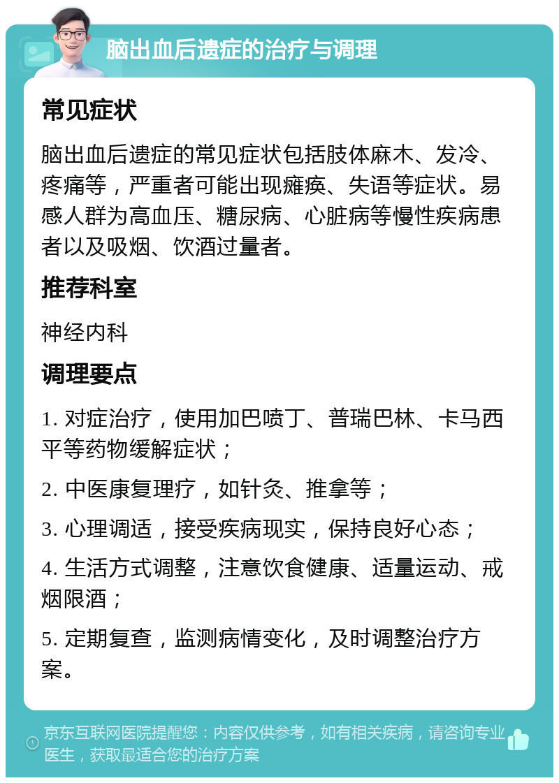 脑出血后遗症的治疗与调理 常见症状 脑出血后遗症的常见症状包括肢体麻木、发冷、疼痛等，严重者可能出现瘫痪、失语等症状。易感人群为高血压、糖尿病、心脏病等慢性疾病患者以及吸烟、饮酒过量者。 推荐科室 神经内科 调理要点 1. 对症治疗，使用加巴喷丁、普瑞巴林、卡马西平等药物缓解症状； 2. 中医康复理疗，如针灸、推拿等； 3. 心理调适，接受疾病现实，保持良好心态； 4. 生活方式调整，注意饮食健康、适量运动、戒烟限酒； 5. 定期复查，监测病情变化，及时调整治疗方案。