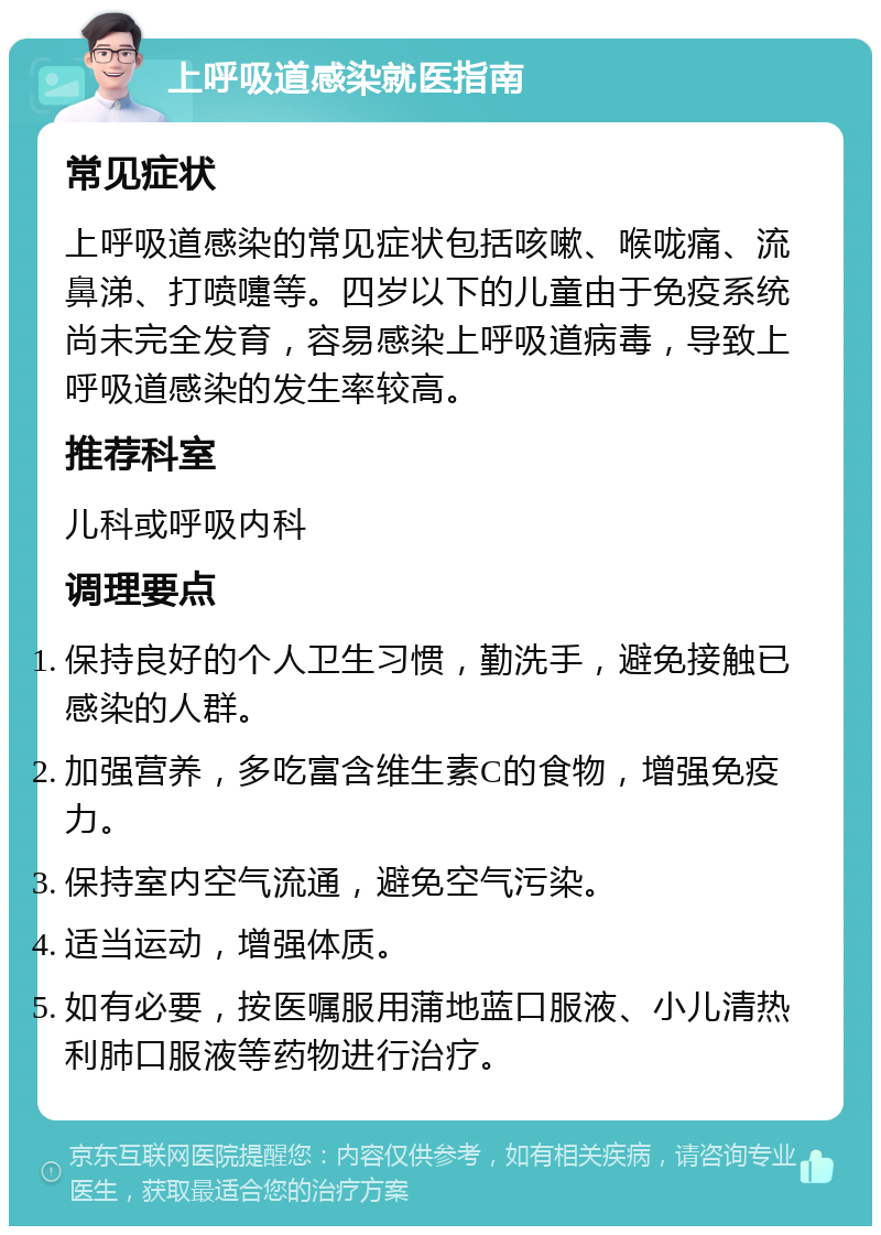 上呼吸道感染就医指南 常见症状 上呼吸道感染的常见症状包括咳嗽、喉咙痛、流鼻涕、打喷嚏等。四岁以下的儿童由于免疫系统尚未完全发育，容易感染上呼吸道病毒，导致上呼吸道感染的发生率较高。 推荐科室 儿科或呼吸内科 调理要点 保持良好的个人卫生习惯，勤洗手，避免接触已感染的人群。 加强营养，多吃富含维生素C的食物，增强免疫力。 保持室内空气流通，避免空气污染。 适当运动，增强体质。 如有必要，按医嘱服用蒲地蓝口服液、小儿清热利肺口服液等药物进行治疗。