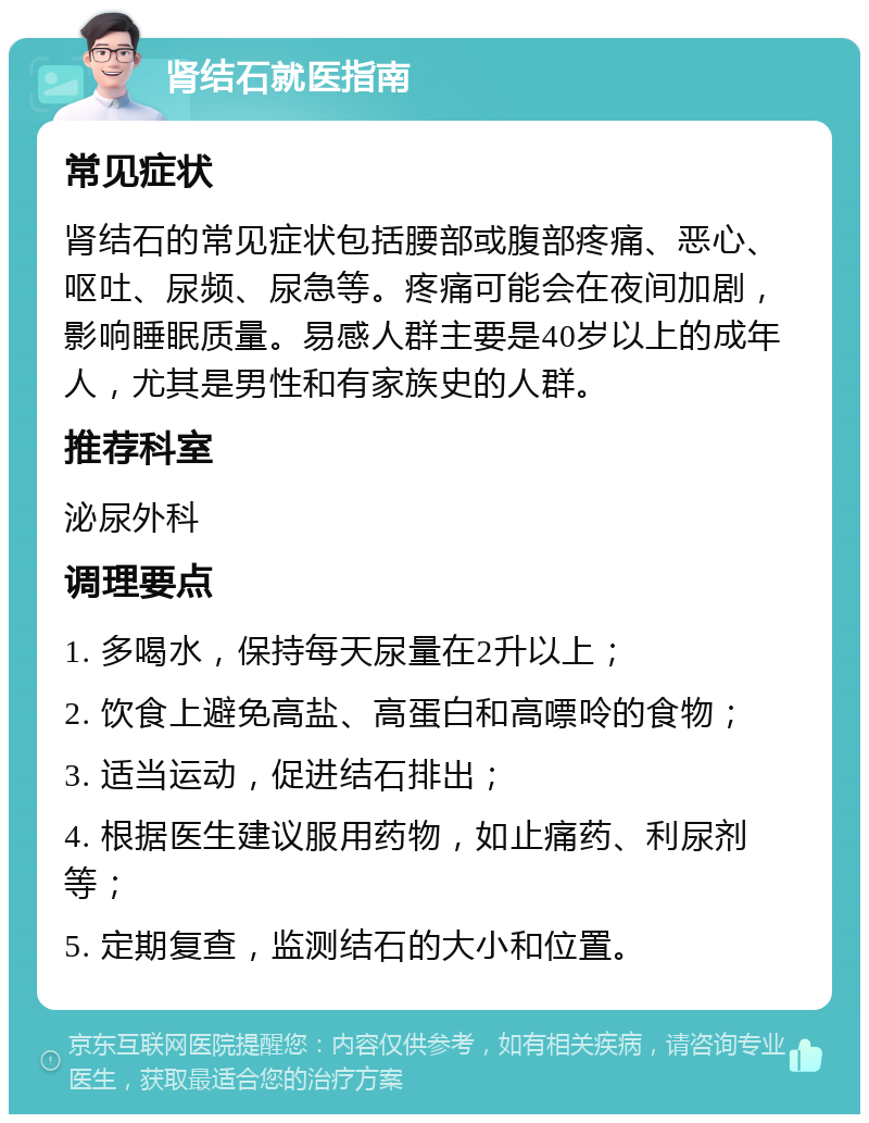 肾结石就医指南 常见症状 肾结石的常见症状包括腰部或腹部疼痛、恶心、呕吐、尿频、尿急等。疼痛可能会在夜间加剧，影响睡眠质量。易感人群主要是40岁以上的成年人，尤其是男性和有家族史的人群。 推荐科室 泌尿外科 调理要点 1. 多喝水，保持每天尿量在2升以上； 2. 饮食上避免高盐、高蛋白和高嘌呤的食物； 3. 适当运动，促进结石排出； 4. 根据医生建议服用药物，如止痛药、利尿剂等； 5. 定期复查，监测结石的大小和位置。