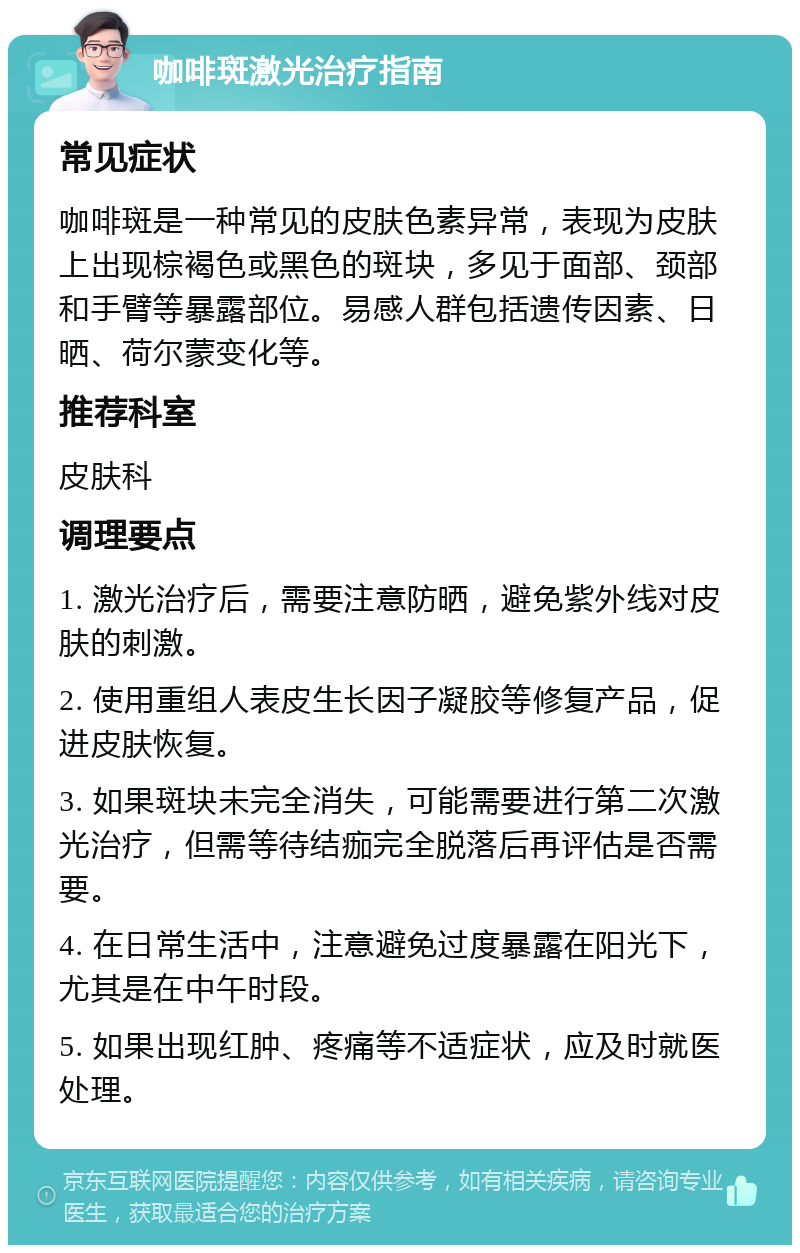 咖啡斑激光治疗指南 常见症状 咖啡斑是一种常见的皮肤色素异常，表现为皮肤上出现棕褐色或黑色的斑块，多见于面部、颈部和手臂等暴露部位。易感人群包括遗传因素、日晒、荷尔蒙变化等。 推荐科室 皮肤科 调理要点 1. 激光治疗后，需要注意防晒，避免紫外线对皮肤的刺激。 2. 使用重组人表皮生长因子凝胶等修复产品，促进皮肤恢复。 3. 如果斑块未完全消失，可能需要进行第二次激光治疗，但需等待结痂完全脱落后再评估是否需要。 4. 在日常生活中，注意避免过度暴露在阳光下，尤其是在中午时段。 5. 如果出现红肿、疼痛等不适症状，应及时就医处理。