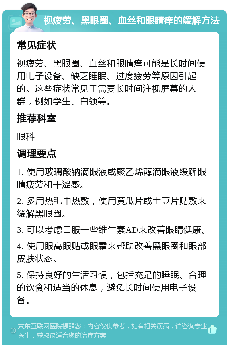 视疲劳、黑眼圈、血丝和眼睛痒的缓解方法 常见症状 视疲劳、黑眼圈、血丝和眼睛痒可能是长时间使用电子设备、缺乏睡眠、过度疲劳等原因引起的。这些症状常见于需要长时间注视屏幕的人群，例如学生、白领等。 推荐科室 眼科 调理要点 1. 使用玻璃酸钠滴眼液或聚乙烯醇滴眼液缓解眼睛疲劳和干涩感。 2. 多用热毛巾热敷，使用黄瓜片或土豆片贴敷来缓解黑眼圈。 3. 可以考虑口服一些维生素AD来改善眼睛健康。 4. 使用眼高眼贴或眼霜来帮助改善黑眼圈和眼部皮肤状态。 5. 保持良好的生活习惯，包括充足的睡眠、合理的饮食和适当的休息，避免长时间使用电子设备。