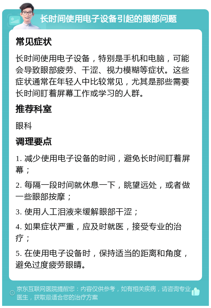 长时间使用电子设备引起的眼部问题 常见症状 长时间使用电子设备，特别是手机和电脑，可能会导致眼部疲劳、干涩、视力模糊等症状。这些症状通常在年轻人中比较常见，尤其是那些需要长时间盯着屏幕工作或学习的人群。 推荐科室 眼科 调理要点 1. 减少使用电子设备的时间，避免长时间盯着屏幕； 2. 每隔一段时间就休息一下，眺望远处，或者做一些眼部按摩； 3. 使用人工泪液来缓解眼部干涩； 4. 如果症状严重，应及时就医，接受专业的治疗； 5. 在使用电子设备时，保持适当的距离和角度，避免过度疲劳眼睛。