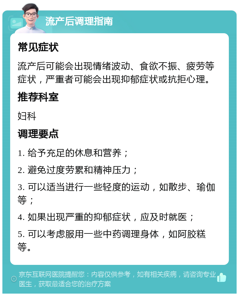 流产后调理指南 常见症状 流产后可能会出现情绪波动、食欲不振、疲劳等症状，严重者可能会出现抑郁症状或抗拒心理。 推荐科室 妇科 调理要点 1. 给予充足的休息和营养； 2. 避免过度劳累和精神压力； 3. 可以适当进行一些轻度的运动，如散步、瑜伽等； 4. 如果出现严重的抑郁症状，应及时就医； 5. 可以考虑服用一些中药调理身体，如阿胶糕等。