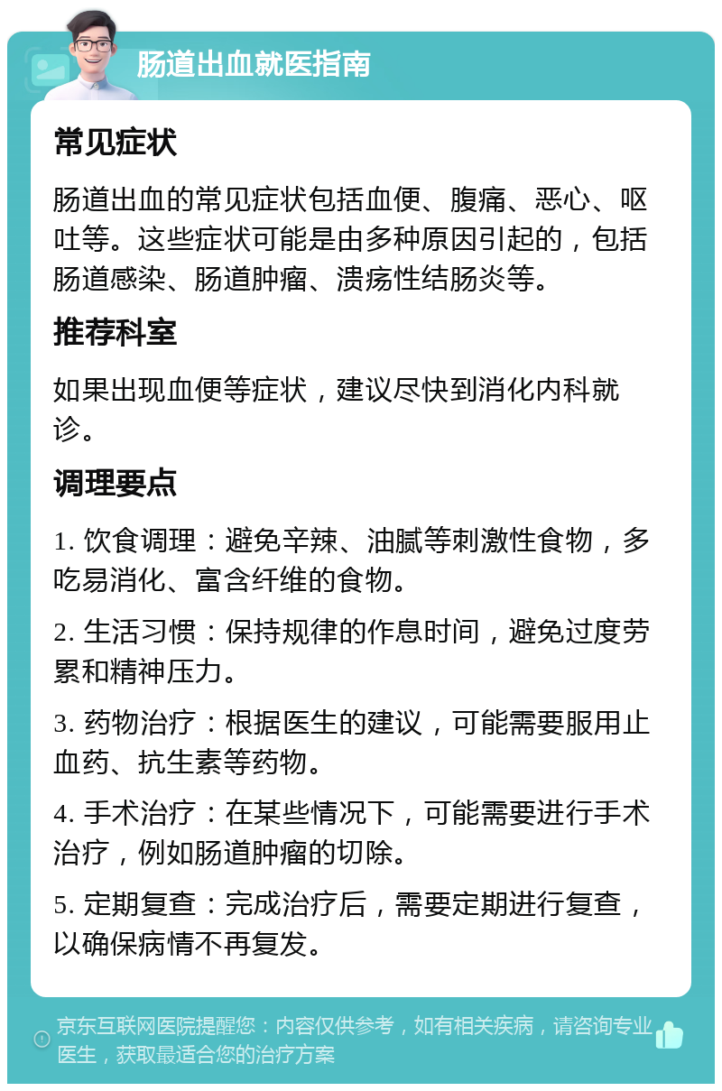 肠道出血就医指南 常见症状 肠道出血的常见症状包括血便、腹痛、恶心、呕吐等。这些症状可能是由多种原因引起的，包括肠道感染、肠道肿瘤、溃疡性结肠炎等。 推荐科室 如果出现血便等症状，建议尽快到消化内科就诊。 调理要点 1. 饮食调理：避免辛辣、油腻等刺激性食物，多吃易消化、富含纤维的食物。 2. 生活习惯：保持规律的作息时间，避免过度劳累和精神压力。 3. 药物治疗：根据医生的建议，可能需要服用止血药、抗生素等药物。 4. 手术治疗：在某些情况下，可能需要进行手术治疗，例如肠道肿瘤的切除。 5. 定期复查：完成治疗后，需要定期进行复查，以确保病情不再复发。