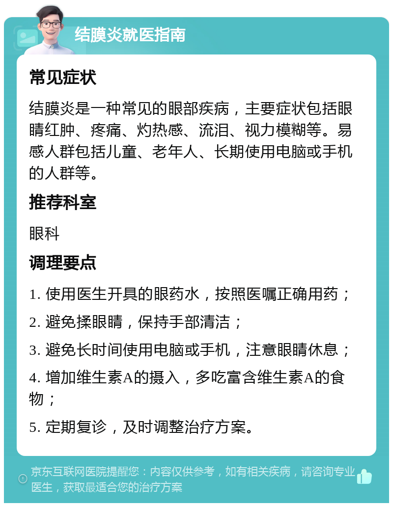 结膜炎就医指南 常见症状 结膜炎是一种常见的眼部疾病，主要症状包括眼睛红肿、疼痛、灼热感、流泪、视力模糊等。易感人群包括儿童、老年人、长期使用电脑或手机的人群等。 推荐科室 眼科 调理要点 1. 使用医生开具的眼药水，按照医嘱正确用药； 2. 避免揉眼睛，保持手部清洁； 3. 避免长时间使用电脑或手机，注意眼睛休息； 4. 增加维生素A的摄入，多吃富含维生素A的食物； 5. 定期复诊，及时调整治疗方案。