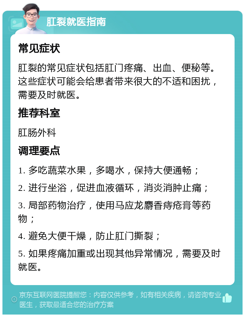 肛裂就医指南 常见症状 肛裂的常见症状包括肛门疼痛、出血、便秘等。这些症状可能会给患者带来很大的不适和困扰，需要及时就医。 推荐科室 肛肠外科 调理要点 1. 多吃蔬菜水果，多喝水，保持大便通畅； 2. 进行坐浴，促进血液循环，消炎消肿止痛； 3. 局部药物治疗，使用马应龙麝香痔疮膏等药物； 4. 避免大便干燥，防止肛门撕裂； 5. 如果疼痛加重或出现其他异常情况，需要及时就医。