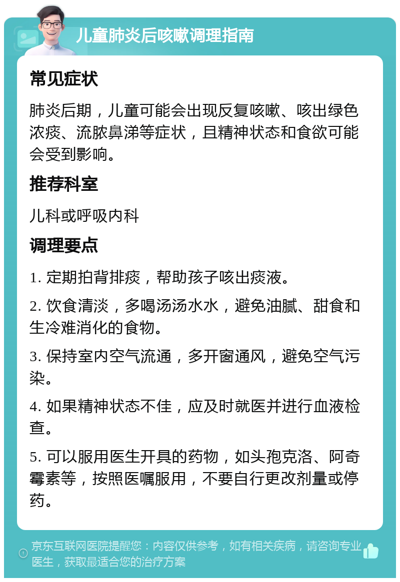 儿童肺炎后咳嗽调理指南 常见症状 肺炎后期，儿童可能会出现反复咳嗽、咳出绿色浓痰、流脓鼻涕等症状，且精神状态和食欲可能会受到影响。 推荐科室 儿科或呼吸内科 调理要点 1. 定期拍背排痰，帮助孩子咳出痰液。 2. 饮食清淡，多喝汤汤水水，避免油腻、甜食和生冷难消化的食物。 3. 保持室内空气流通，多开窗通风，避免空气污染。 4. 如果精神状态不佳，应及时就医并进行血液检查。 5. 可以服用医生开具的药物，如头孢克洛、阿奇霉素等，按照医嘱服用，不要自行更改剂量或停药。