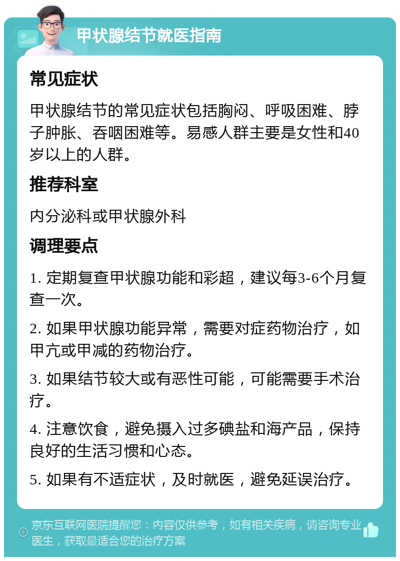 甲状腺结节就医指南 常见症状 甲状腺结节的常见症状包括胸闷、呼吸困难、脖子肿胀、吞咽困难等。易感人群主要是女性和40岁以上的人群。 推荐科室 内分泌科或甲状腺外科 调理要点 1. 定期复查甲状腺功能和彩超，建议每3-6个月复查一次。 2. 如果甲状腺功能异常，需要对症药物治疗，如甲亢或甲减的药物治疗。 3. 如果结节较大或有恶性可能，可能需要手术治疗。 4. 注意饮食，避免摄入过多碘盐和海产品，保持良好的生活习惯和心态。 5. 如果有不适症状，及时就医，避免延误治疗。