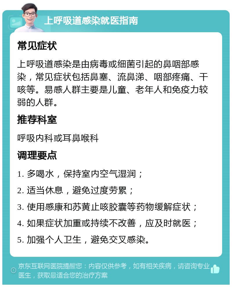 上呼吸道感染就医指南 常见症状 上呼吸道感染是由病毒或细菌引起的鼻咽部感染，常见症状包括鼻塞、流鼻涕、咽部疼痛、干咳等。易感人群主要是儿童、老年人和免疫力较弱的人群。 推荐科室 呼吸内科或耳鼻喉科 调理要点 1. 多喝水，保持室内空气湿润； 2. 适当休息，避免过度劳累； 3. 使用感康和苏黄止咳胶囊等药物缓解症状； 4. 如果症状加重或持续不改善，应及时就医； 5. 加强个人卫生，避免交叉感染。