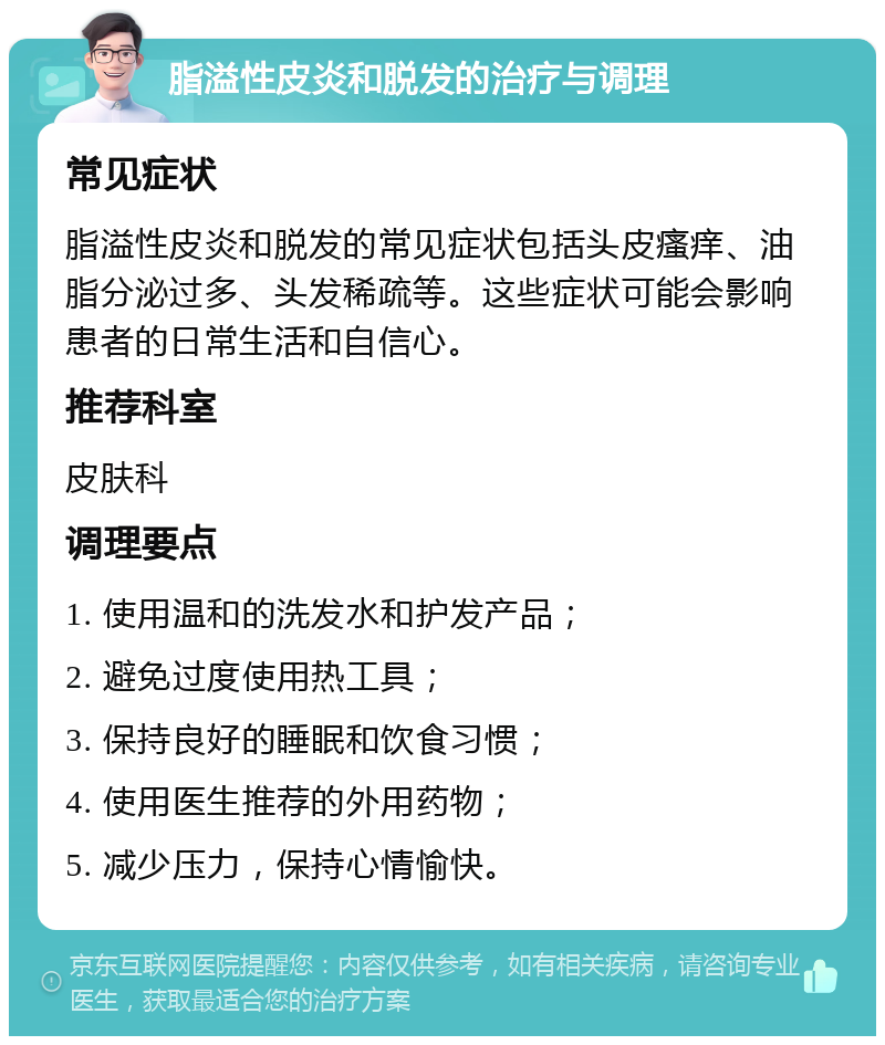 脂溢性皮炎和脱发的治疗与调理 常见症状 脂溢性皮炎和脱发的常见症状包括头皮瘙痒、油脂分泌过多、头发稀疏等。这些症状可能会影响患者的日常生活和自信心。 推荐科室 皮肤科 调理要点 1. 使用温和的洗发水和护发产品； 2. 避免过度使用热工具； 3. 保持良好的睡眠和饮食习惯； 4. 使用医生推荐的外用药物； 5. 减少压力，保持心情愉快。