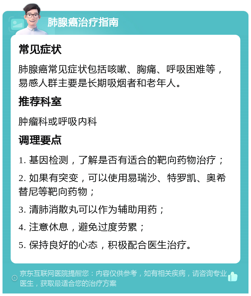 肺腺癌治疗指南 常见症状 肺腺癌常见症状包括咳嗽、胸痛、呼吸困难等，易感人群主要是长期吸烟者和老年人。 推荐科室 肿瘤科或呼吸内科 调理要点 1. 基因检测，了解是否有适合的靶向药物治疗； 2. 如果有突变，可以使用易瑞沙、特罗凯、奥希替尼等靶向药物； 3. 清肺消散丸可以作为辅助用药； 4. 注意休息，避免过度劳累； 5. 保持良好的心态，积极配合医生治疗。