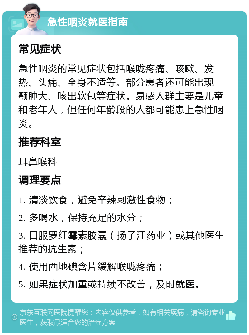 急性咽炎就医指南 常见症状 急性咽炎的常见症状包括喉咙疼痛、咳嗽、发热、头痛、全身不适等。部分患者还可能出现上颚肿大、咳出软包等症状。易感人群主要是儿童和老年人，但任何年龄段的人都可能患上急性咽炎。 推荐科室 耳鼻喉科 调理要点 1. 清淡饮食，避免辛辣刺激性食物； 2. 多喝水，保持充足的水分； 3. 口服罗红霉素胶囊（扬子江药业）或其他医生推荐的抗生素； 4. 使用西地碘含片缓解喉咙疼痛； 5. 如果症状加重或持续不改善，及时就医。