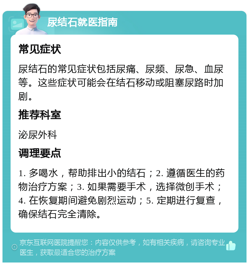 尿结石就医指南 常见症状 尿结石的常见症状包括尿痛、尿频、尿急、血尿等。这些症状可能会在结石移动或阻塞尿路时加剧。 推荐科室 泌尿外科 调理要点 1. 多喝水，帮助排出小的结石；2. 遵循医生的药物治疗方案；3. 如果需要手术，选择微创手术；4. 在恢复期间避免剧烈运动；5. 定期进行复查，确保结石完全清除。