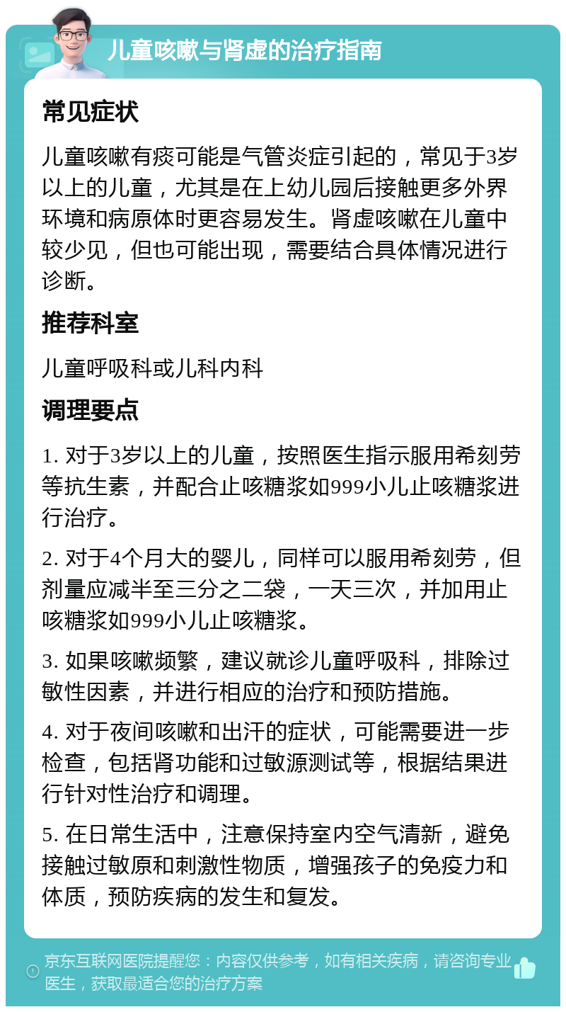 儿童咳嗽与肾虚的治疗指南 常见症状 儿童咳嗽有痰可能是气管炎症引起的，常见于3岁以上的儿童，尤其是在上幼儿园后接触更多外界环境和病原体时更容易发生。肾虚咳嗽在儿童中较少见，但也可能出现，需要结合具体情况进行诊断。 推荐科室 儿童呼吸科或儿科内科 调理要点 1. 对于3岁以上的儿童，按照医生指示服用希刻劳等抗生素，并配合止咳糖浆如999小儿止咳糖浆进行治疗。 2. 对于4个月大的婴儿，同样可以服用希刻劳，但剂量应减半至三分之二袋，一天三次，并加用止咳糖浆如999小儿止咳糖浆。 3. 如果咳嗽频繁，建议就诊儿童呼吸科，排除过敏性因素，并进行相应的治疗和预防措施。 4. 对于夜间咳嗽和出汗的症状，可能需要进一步检查，包括肾功能和过敏源测试等，根据结果进行针对性治疗和调理。 5. 在日常生活中，注意保持室内空气清新，避免接触过敏原和刺激性物质，增强孩子的免疫力和体质，预防疾病的发生和复发。