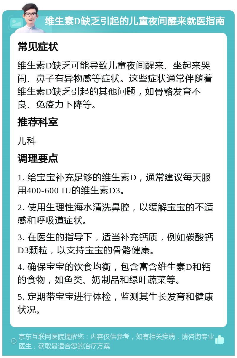 维生素D缺乏引起的儿童夜间醒来就医指南 常见症状 维生素D缺乏可能导致儿童夜间醒来、坐起来哭闹、鼻子有异物感等症状。这些症状通常伴随着维生素D缺乏引起的其他问题，如骨骼发育不良、免疫力下降等。 推荐科室 儿科 调理要点 1. 给宝宝补充足够的维生素D，通常建议每天服用400-600 IU的维生素D3。 2. 使用生理性海水清洗鼻腔，以缓解宝宝的不适感和呼吸道症状。 3. 在医生的指导下，适当补充钙质，例如碳酸钙D3颗粒，以支持宝宝的骨骼健康。 4. 确保宝宝的饮食均衡，包含富含维生素D和钙的食物，如鱼类、奶制品和绿叶蔬菜等。 5. 定期带宝宝进行体检，监测其生长发育和健康状况。