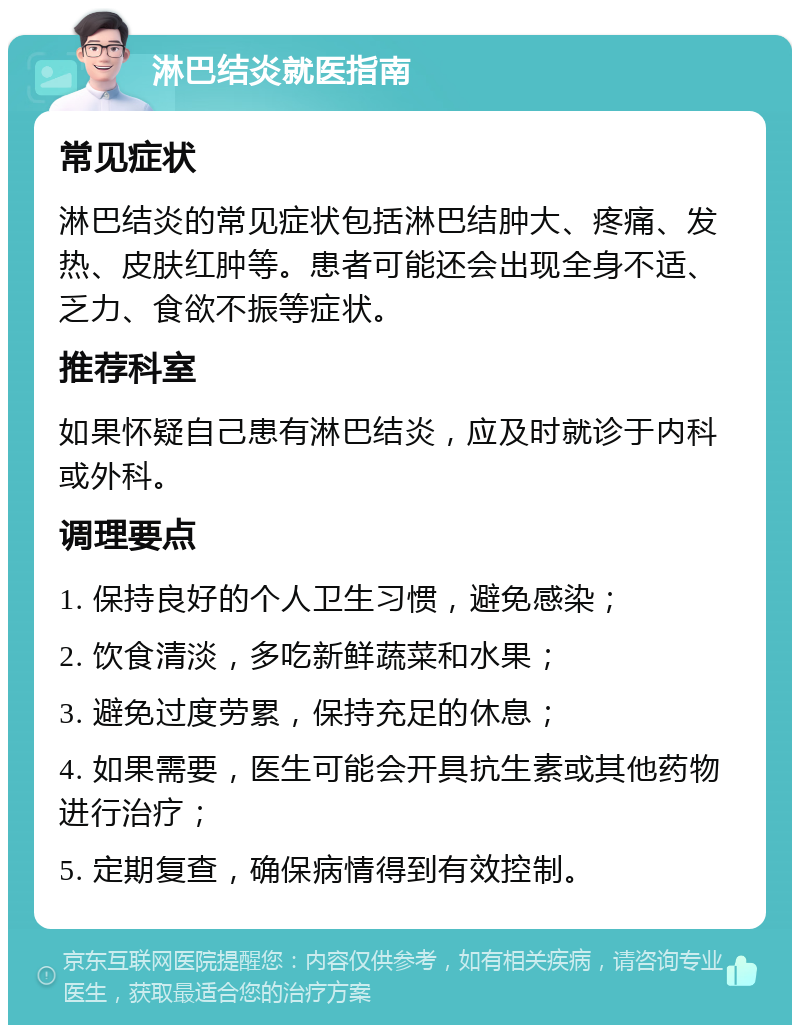 淋巴结炎就医指南 常见症状 淋巴结炎的常见症状包括淋巴结肿大、疼痛、发热、皮肤红肿等。患者可能还会出现全身不适、乏力、食欲不振等症状。 推荐科室 如果怀疑自己患有淋巴结炎，应及时就诊于内科或外科。 调理要点 1. 保持良好的个人卫生习惯，避免感染； 2. 饮食清淡，多吃新鲜蔬菜和水果； 3. 避免过度劳累，保持充足的休息； 4. 如果需要，医生可能会开具抗生素或其他药物进行治疗； 5. 定期复查，确保病情得到有效控制。