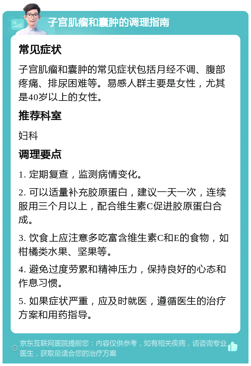 子宫肌瘤和囊肿的调理指南 常见症状 子宫肌瘤和囊肿的常见症状包括月经不调、腹部疼痛、排尿困难等。易感人群主要是女性，尤其是40岁以上的女性。 推荐科室 妇科 调理要点 1. 定期复查，监测病情变化。 2. 可以适量补充胶原蛋白，建议一天一次，连续服用三个月以上，配合维生素C促进胶原蛋白合成。 3. 饮食上应注意多吃富含维生素C和E的食物，如柑橘类水果、坚果等。 4. 避免过度劳累和精神压力，保持良好的心态和作息习惯。 5. 如果症状严重，应及时就医，遵循医生的治疗方案和用药指导。