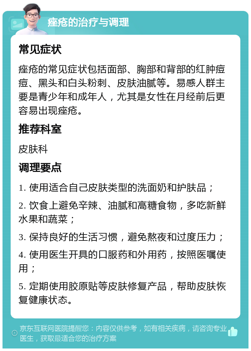 痤疮的治疗与调理 常见症状 痤疮的常见症状包括面部、胸部和背部的红肿痘痘、黑头和白头粉刺、皮肤油腻等。易感人群主要是青少年和成年人，尤其是女性在月经前后更容易出现痤疮。 推荐科室 皮肤科 调理要点 1. 使用适合自己皮肤类型的洗面奶和护肤品； 2. 饮食上避免辛辣、油腻和高糖食物，多吃新鲜水果和蔬菜； 3. 保持良好的生活习惯，避免熬夜和过度压力； 4. 使用医生开具的口服药和外用药，按照医嘱使用； 5. 定期使用胶原贴等皮肤修复产品，帮助皮肤恢复健康状态。