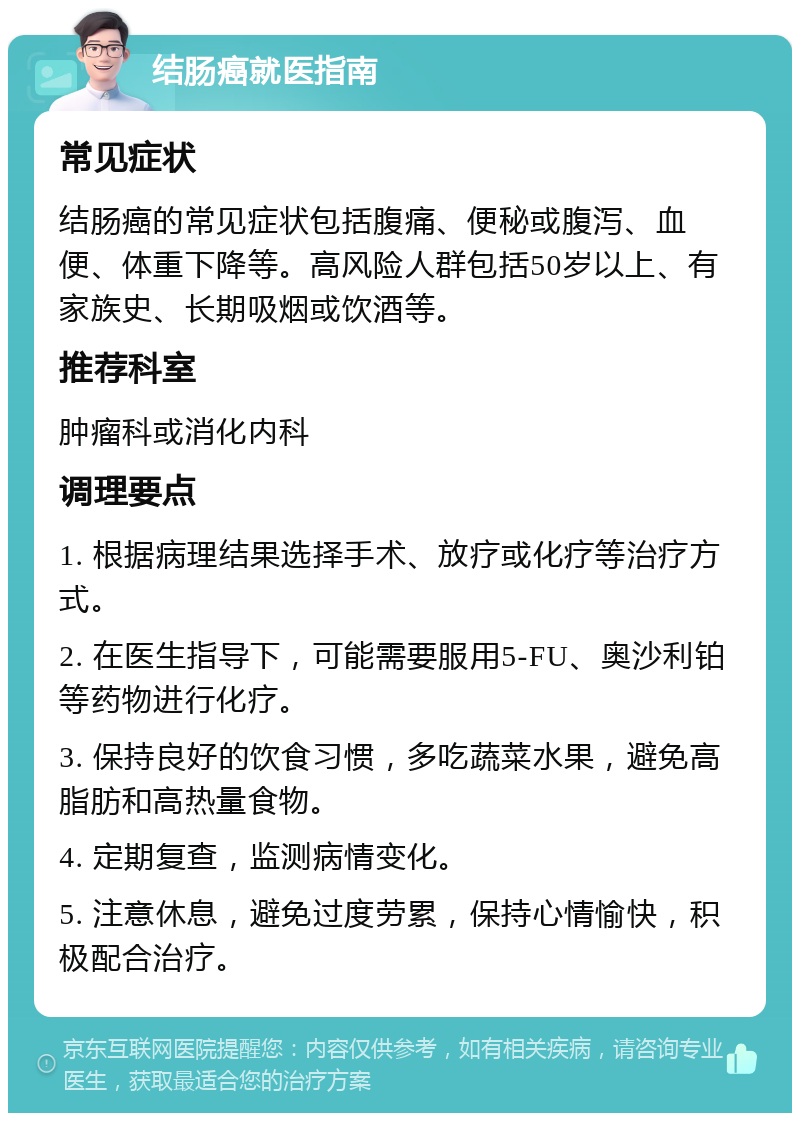 结肠癌就医指南 常见症状 结肠癌的常见症状包括腹痛、便秘或腹泻、血便、体重下降等。高风险人群包括50岁以上、有家族史、长期吸烟或饮酒等。 推荐科室 肿瘤科或消化内科 调理要点 1. 根据病理结果选择手术、放疗或化疗等治疗方式。 2. 在医生指导下，可能需要服用5-FU、奥沙利铂等药物进行化疗。 3. 保持良好的饮食习惯，多吃蔬菜水果，避免高脂肪和高热量食物。 4. 定期复查，监测病情变化。 5. 注意休息，避免过度劳累，保持心情愉快，积极配合治疗。