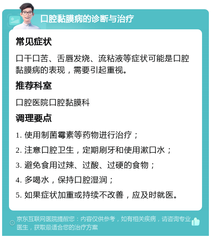 口腔黏膜病的诊断与治疗 常见症状 口干口苦、舌唇发烧、流粘液等症状可能是口腔黏膜病的表现，需要引起重视。 推荐科室 口腔医院口腔黏膜科 调理要点 1. 使用制菌霉素等药物进行治疗； 2. 注意口腔卫生，定期刷牙和使用漱口水； 3. 避免食用过辣、过酸、过硬的食物； 4. 多喝水，保持口腔湿润； 5. 如果症状加重或持续不改善，应及时就医。