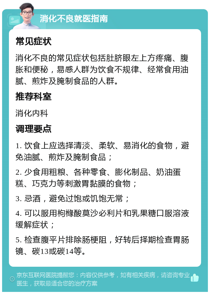 消化不良就医指南 常见症状 消化不良的常见症状包括肚脐眼左上方疼痛、腹胀和便秘，易感人群为饮食不规律、经常食用油腻、煎炸及腌制食品的人群。 推荐科室 消化内科 调理要点 1. 饮食上应选择清淡、柔软、易消化的食物，避免油腻、煎炸及腌制食品； 2. 少食用粗粮、各种零食、膨化制品、奶油蛋糕、巧克力等刺激胃黏膜的食物； 3. 忌酒，避免过饱或饥饱无常； 4. 可以服用枸橼酸莫沙必利片和乳果糖口服溶液缓解症状； 5. 检查腹平片排除肠梗阻，好转后择期检查胃肠镜、碳13或碳14等。