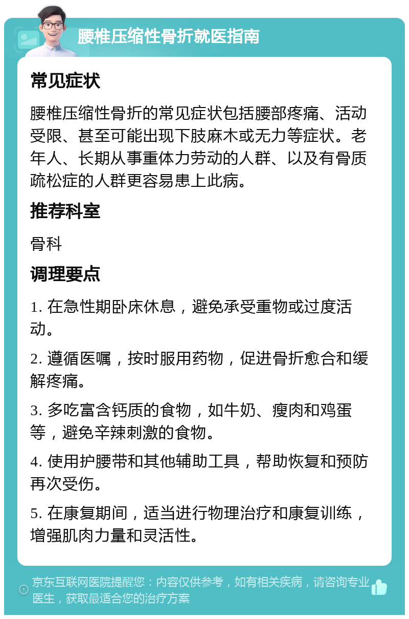 腰椎压缩性骨折就医指南 常见症状 腰椎压缩性骨折的常见症状包括腰部疼痛、活动受限、甚至可能出现下肢麻木或无力等症状。老年人、长期从事重体力劳动的人群、以及有骨质疏松症的人群更容易患上此病。 推荐科室 骨科 调理要点 1. 在急性期卧床休息，避免承受重物或过度活动。 2. 遵循医嘱，按时服用药物，促进骨折愈合和缓解疼痛。 3. 多吃富含钙质的食物，如牛奶、瘦肉和鸡蛋等，避免辛辣刺激的食物。 4. 使用护腰带和其他辅助工具，帮助恢复和预防再次受伤。 5. 在康复期间，适当进行物理治疗和康复训练，增强肌肉力量和灵活性。