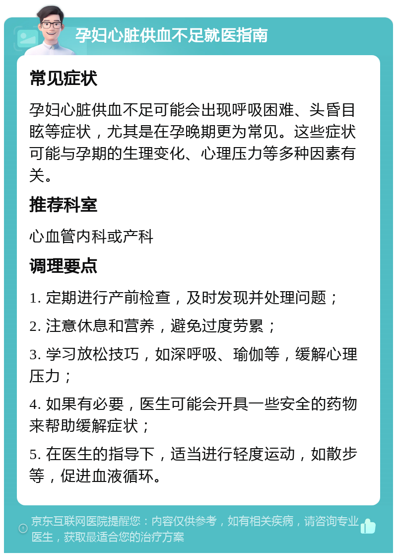 孕妇心脏供血不足就医指南 常见症状 孕妇心脏供血不足可能会出现呼吸困难、头昏目眩等症状，尤其是在孕晚期更为常见。这些症状可能与孕期的生理变化、心理压力等多种因素有关。 推荐科室 心血管内科或产科 调理要点 1. 定期进行产前检查，及时发现并处理问题； 2. 注意休息和营养，避免过度劳累； 3. 学习放松技巧，如深呼吸、瑜伽等，缓解心理压力； 4. 如果有必要，医生可能会开具一些安全的药物来帮助缓解症状； 5. 在医生的指导下，适当进行轻度运动，如散步等，促进血液循环。