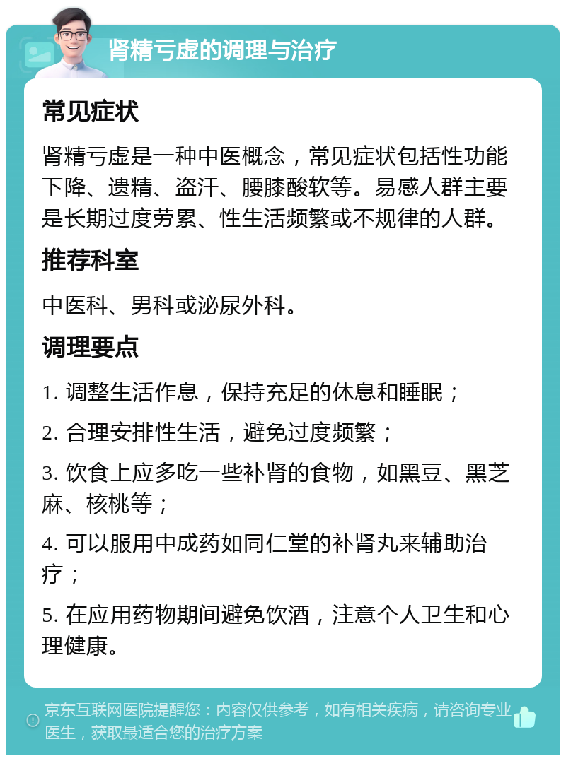 肾精亏虚的调理与治疗 常见症状 肾精亏虚是一种中医概念，常见症状包括性功能下降、遗精、盗汗、腰膝酸软等。易感人群主要是长期过度劳累、性生活频繁或不规律的人群。 推荐科室 中医科、男科或泌尿外科。 调理要点 1. 调整生活作息，保持充足的休息和睡眠； 2. 合理安排性生活，避免过度频繁； 3. 饮食上应多吃一些补肾的食物，如黑豆、黑芝麻、核桃等； 4. 可以服用中成药如同仁堂的补肾丸来辅助治疗； 5. 在应用药物期间避免饮酒，注意个人卫生和心理健康。